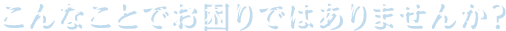 こんなことでお困りではありませんか？